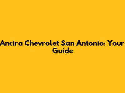 Ancira Chevrolet San Antonio: Your Guide