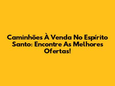 Caminhões À Venda No Espírito Santo: Encontre As Melhores Ofertas!