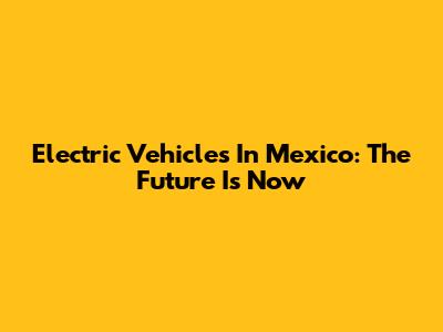 Electric Vehicles In Mexico: The Future Is Now