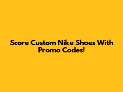 Score Custom Nike Shoes With Promo Codes!